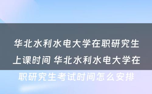 华北水利水电大学在职研究生上课时间 华北水利水电大学在职研究生考试时间怎么安排