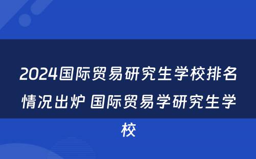 2024国际贸易研究生学校排名情况出炉 国际贸易学研究生学校