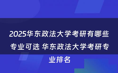 2025华东政法大学考研有哪些专业可选 华东政法大学考研专业排名