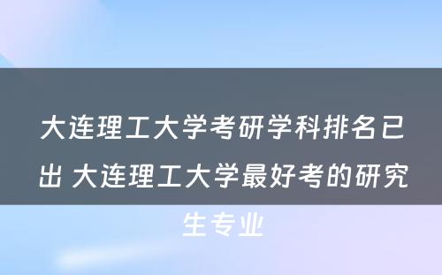 大连理工大学考研学科排名已出 大连理工大学最好考的研究生专业