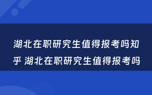 湖北在职研究生值得报考吗知乎 湖北在职研究生值得报考吗