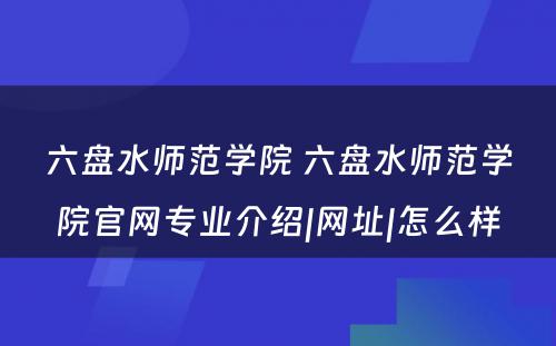 六盘水师范学院 六盘水师范学院官网专业介绍|网址|怎么样