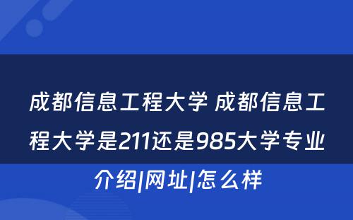 成都信息工程大学 成都信息工程大学是211还是985大学专业介绍|网址|怎么样