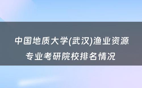 中国地质大学(武汉)渔业资源专业考研院校排名情况 