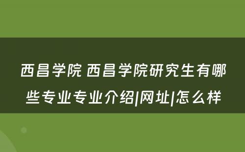 西昌学院 西昌学院研究生有哪些专业专业介绍|网址|怎么样