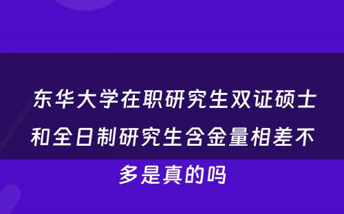  东华大学在职研究生双证硕士和全日制研究生含金量相差不多是真的吗