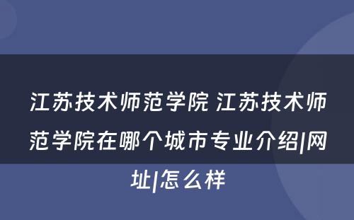 江苏技术师范学院 江苏技术师范学院在哪个城市专业介绍|网址|怎么样