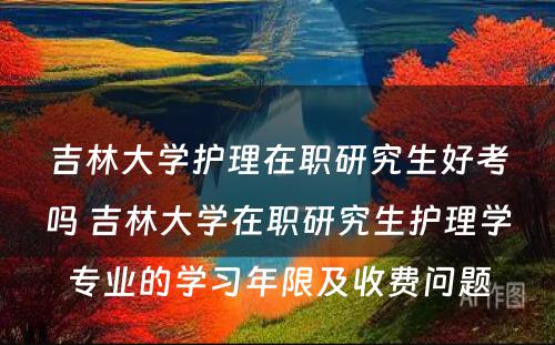 吉林大学护理在职研究生好考吗 吉林大学在职研究生护理学专业的学习年限及收费问题