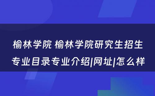 榆林学院 榆林学院研究生招生专业目录专业介绍|网址|怎么样