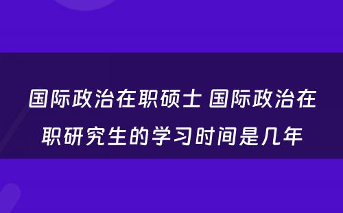 国际政治在职硕士 国际政治在职研究生的学习时间是几年