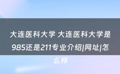 大连医科大学 大连医科大学是985还是211专业介绍|网址|怎么样