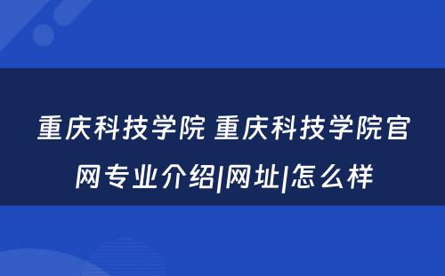 重庆科技学院 重庆科技学院官网专业介绍|网址|怎么样