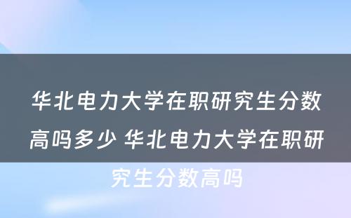 华北电力大学在职研究生分数高吗多少 华北电力大学在职研究生分数高吗