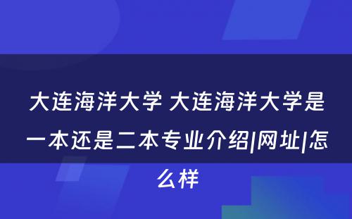 大连海洋大学 大连海洋大学是一本还是二本专业介绍|网址|怎么样