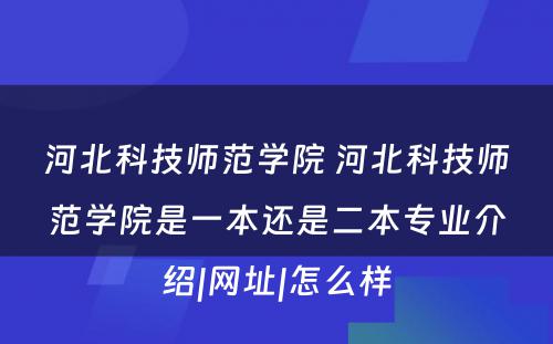 河北科技师范学院 河北科技师范学院是一本还是二本专业介绍|网址|怎么样