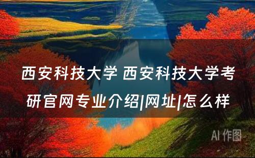 西安科技大学 西安科技大学考研官网专业介绍|网址|怎么样