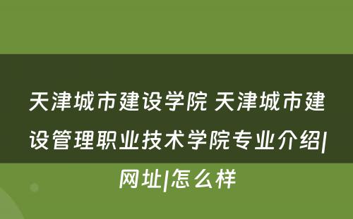 天津城市建设学院 天津城市建设管理职业技术学院专业介绍|网址|怎么样