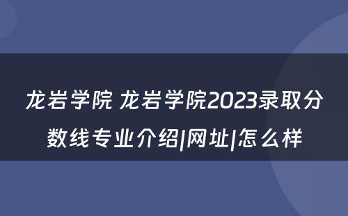 龙岩学院 龙岩学院2023录取分数线专业介绍|网址|怎么样