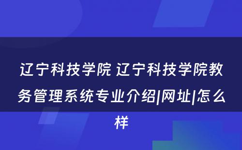 辽宁科技学院 辽宁科技学院教务管理系统专业介绍|网址|怎么样