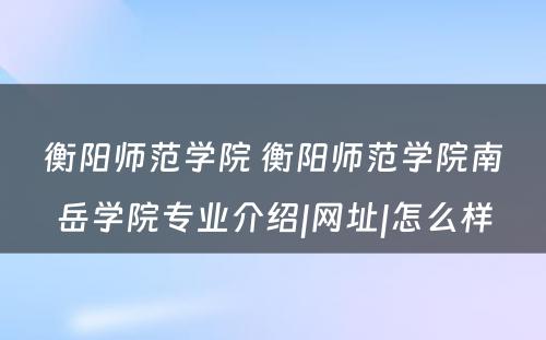 衡阳师范学院 衡阳师范学院南岳学院专业介绍|网址|怎么样