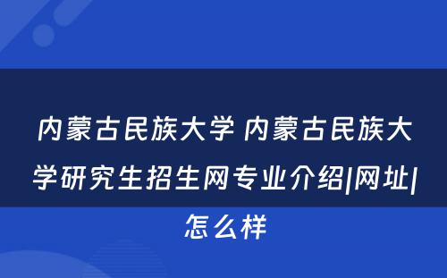 内蒙古民族大学 内蒙古民族大学研究生招生网专业介绍|网址|怎么样