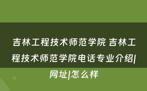 吉林工程技术师范学院 吉林工程技术师范学院电话专业介绍|网址|怎么样