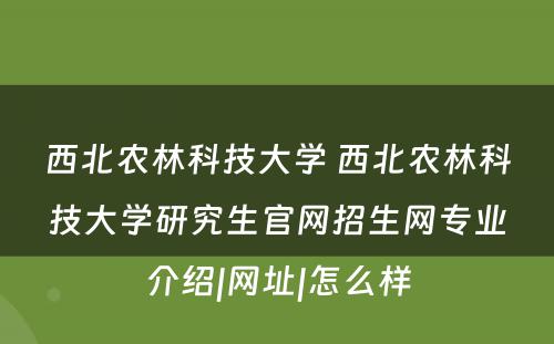 西北农林科技大学 西北农林科技大学研究生官网招生网专业介绍|网址|怎么样