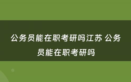 公务员能在职考研吗江苏 公务员能在职考研吗