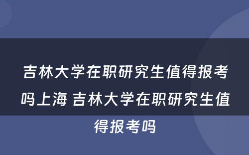 吉林大学在职研究生值得报考吗上海 吉林大学在职研究生值得报考吗