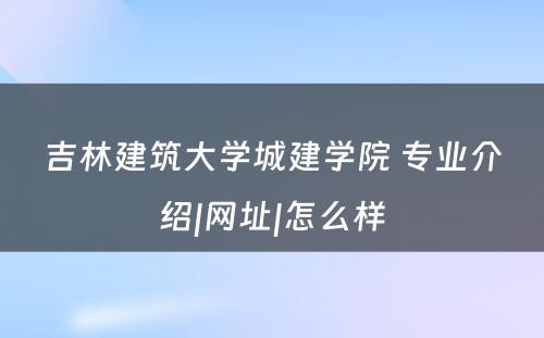 吉林建筑大学城建学院 专业介绍|网址|怎么样