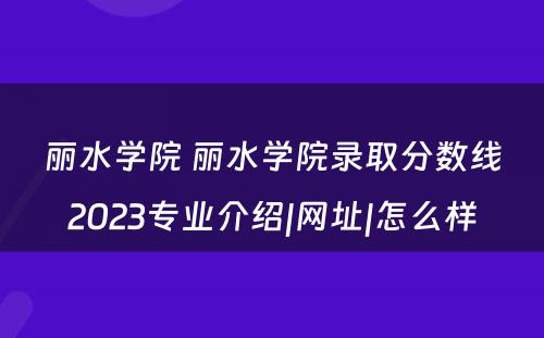 丽水学院 丽水学院录取分数线2023专业介绍|网址|怎么样