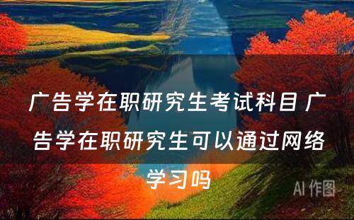 广告学在职研究生考试科目 广告学在职研究生可以通过网络学习吗