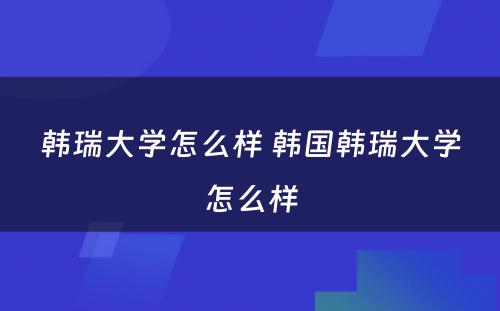 韩瑞大学怎么样 韩国韩瑞大学怎么样