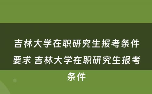 吉林大学在职研究生报考条件要求 吉林大学在职研究生报考条件