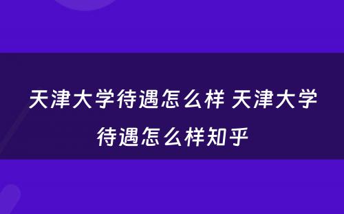 天津大学待遇怎么样 天津大学待遇怎么样知乎