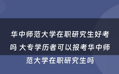 华中师范大学在职研究生好考吗 大专学历者可以报考华中师范大学在职研究生吗