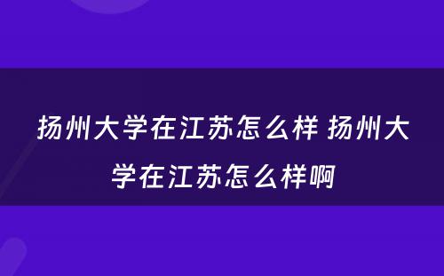 扬州大学在江苏怎么样 扬州大学在江苏怎么样啊