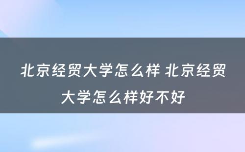 北京经贸大学怎么样 北京经贸大学怎么样好不好