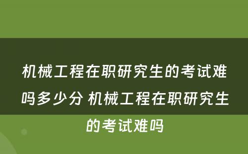 机械工程在职研究生的考试难吗多少分 机械工程在职研究生的考试难吗