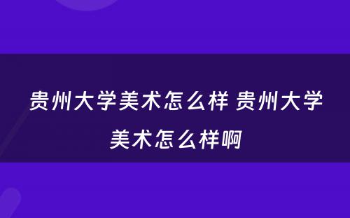 贵州大学美术怎么样 贵州大学美术怎么样啊