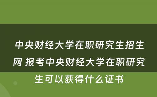 中央财经大学在职研究生招生网 报考中央财经大学在职研究生可以获得什么证书