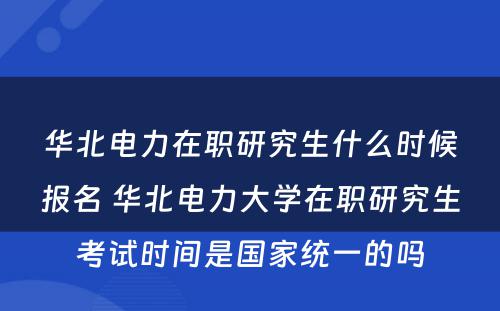 华北电力在职研究生什么时候报名 华北电力大学在职研究生考试时间是国家统一的吗