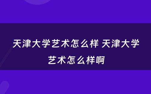 天津大学艺术怎么样 天津大学艺术怎么样啊