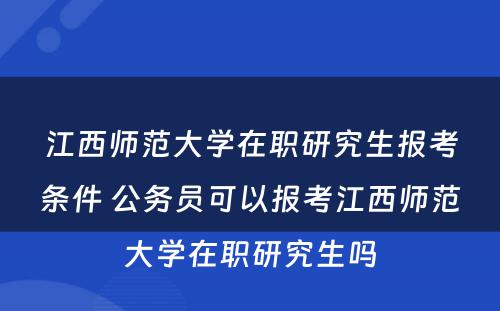 江西师范大学在职研究生报考条件 公务员可以报考江西师范大学在职研究生吗