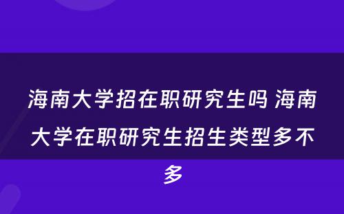 海南大学招在职研究生吗 海南大学在职研究生招生类型多不多