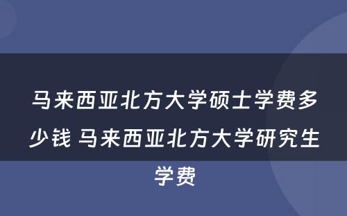 马来西亚北方大学硕士学费多少钱 马来西亚北方大学研究生学费