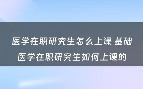 医学在职研究生怎么上课 基础医学在职研究生如何上课的