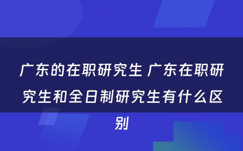 广东的在职研究生 广东在职研究生和全日制研究生有什么区别