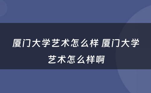 厦门大学艺术怎么样 厦门大学艺术怎么样啊