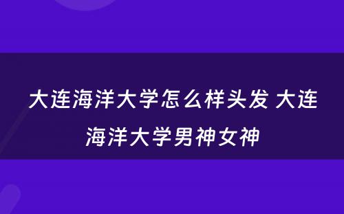 大连海洋大学怎么样头发 大连海洋大学男神女神